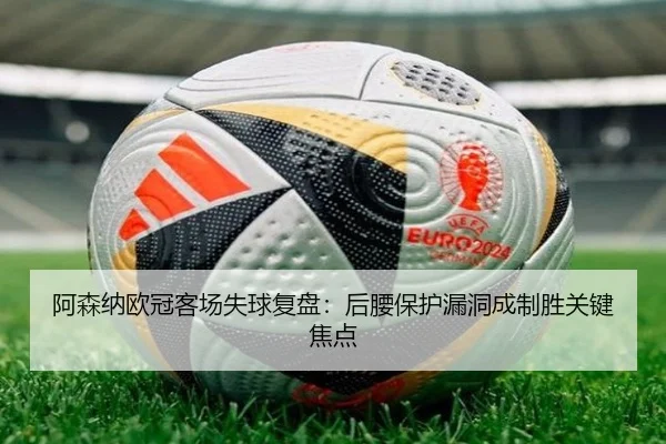 阿森纳欧冠客场失球复盘：后腰保护漏洞成制胜关键焦点